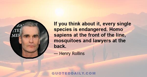 If you think about it, every single species is endangered. Homo sapiens at the front of the line, mosquitoes and lawyers at the back.