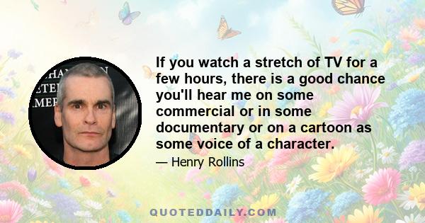 If you watch a stretch of TV for a few hours, there is a good chance you'll hear me on some commercial or in some documentary or on a cartoon as some voice of a character.