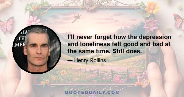 I'll never forget how the depression and loneliness felt good and bad at the same time. Still does.