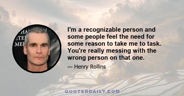 I'm a recognizable person and some people feel the need for some reason to take me to task. You're really messing with the wrong person on that one.