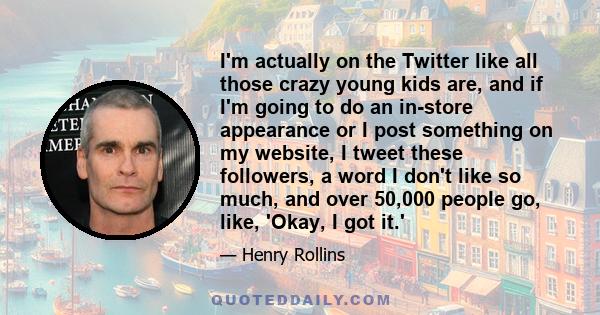 I'm actually on the Twitter like all those crazy young kids are, and if I'm going to do an in-store appearance or I post something on my website, I tweet these followers, a word I don't like so much, and over 50,000