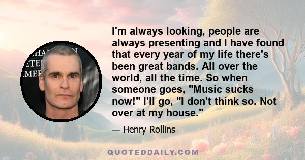I'm always looking, people are always presenting and I have found that every year of my life there's been great bands. All over the world, all the time. So when someone goes, Music sucks now! I'll go, I don't think so.