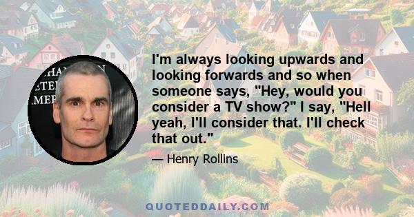 I'm always looking upwards and looking forwards and so when someone says, Hey, would you consider a TV show? I say, Hell yeah, I'll consider that. I'll check that out.