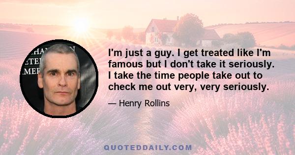 I'm just a guy. I get treated like I'm famous but I don't take it seriously. I take the time people take out to check me out very, very seriously.