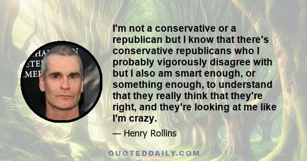 I'm not a conservative or a republican but I know that there's conservative republicans who I probably vigorously disagree with but I also am smart enough, or something enough, to understand that they really think that