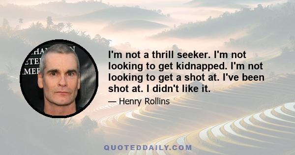 I'm not a thrill seeker. I'm not looking to get kidnapped. I'm not looking to get a shot at. I've been shot at. I didn't like it.