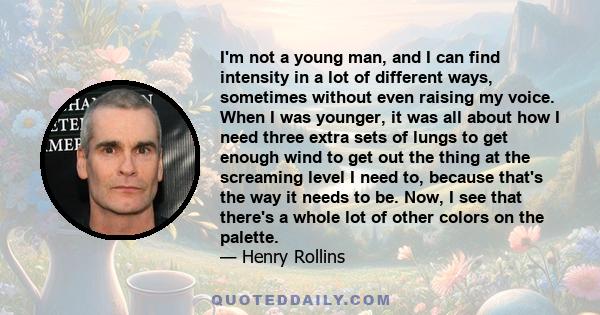 I'm not a young man, and I can find intensity in a lot of different ways, sometimes without even raising my voice. When I was younger, it was all about how I need three extra sets of lungs to get enough wind to get out