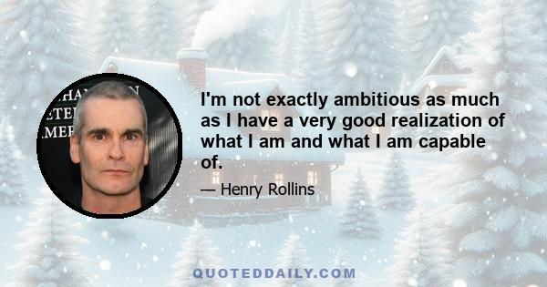 I'm not exactly ambitious as much as I have a very good realization of what I am and what I am capable of.