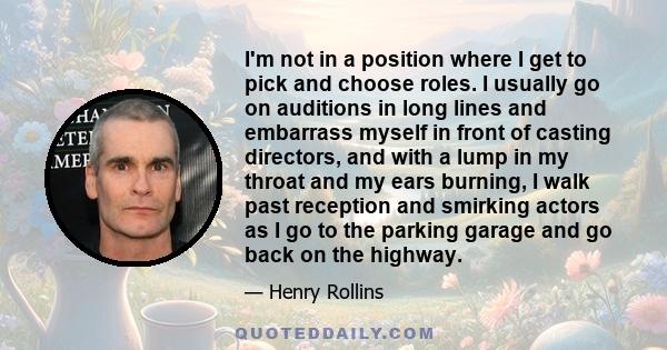 I'm not in a position where I get to pick and choose roles. I usually go on auditions in long lines and embarrass myself in front of casting directors, and with a lump in my throat and my ears burning, I walk past