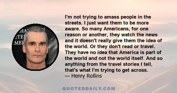 I'm not trying to amass people in the streets. I just want them to be more aware. So many Americans, for one reason or another, they watch the news and it doesn't really give them the idea of the world. Or they don't