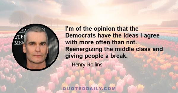 I'm of the opinion that the Democrats have the ideas I agree with more often than not. Reenergizing the middle class and giving people a break.