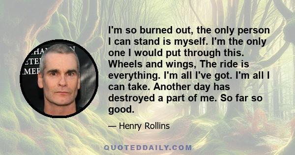 I'm so burned out, the only person I can stand is myself. I'm the only one I would put through this. Wheels and wings, The ride is everything. I'm all I've got. I'm all I can take. Another day has destroyed a part of