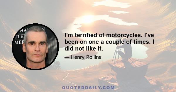 I'm terrified of motorcycles. I've been on one a couple of times. I did not like it.