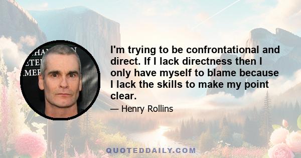 I'm trying to be confrontational and direct. If I lack directness then I only have myself to blame because I lack the skills to make my point clear.