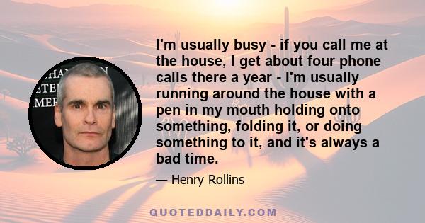 I'm usually busy - if you call me at the house, I get about four phone calls there a year - I'm usually running around the house with a pen in my mouth holding onto something, folding it, or doing something to it, and