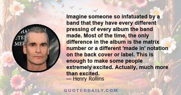 Imagine someone so infatuated by a band that they have every different pressing of every album the band made. Most of the time, the only difference in the album is the matrix number or a different 'made in' notation on