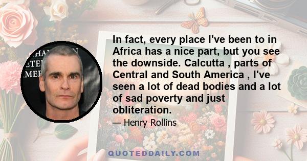 In fact, every place I've been to in Africa has a nice part, but you see the downside. Calcutta , parts of Central and South America , I've seen a lot of dead bodies and a lot of sad poverty and just obliteration.