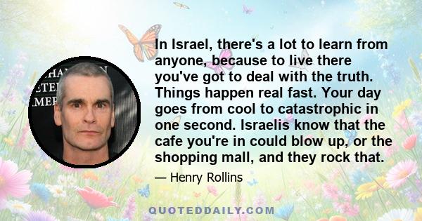 In Israel, there's a lot to learn from anyone, because to live there you've got to deal with the truth. Things happen real fast. Your day goes from cool to catastrophic in one second. Israelis know that the cafe you're