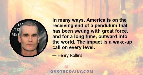 In many ways, America is on the receiving end of a pendulum that has been swung with great force, and for a long time, outward into the world. The impact is a wake-up call on every level.