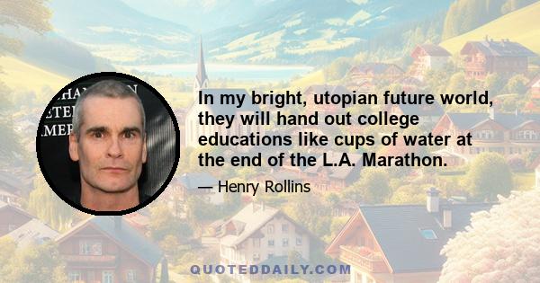 In my bright, utopian future world, they will hand out college educations like cups of water at the end of the L.A. Marathon.