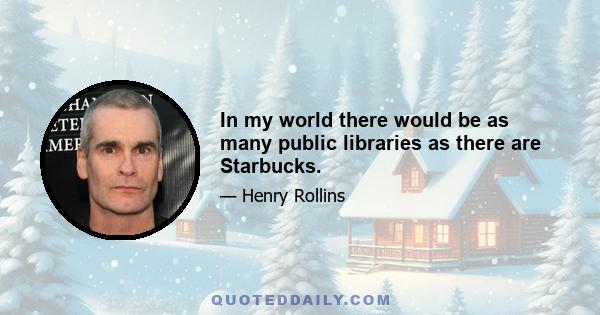 In my world there would be as many public libraries as there are Starbucks.