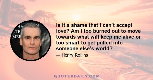 Is it a shame that I can’t accept love? Am I too burned out to move towards what will keep me alive or too smart to get pulled into someone else’s world?