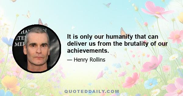 It is only our humanity that can deliver us from the brutality of our achievements.