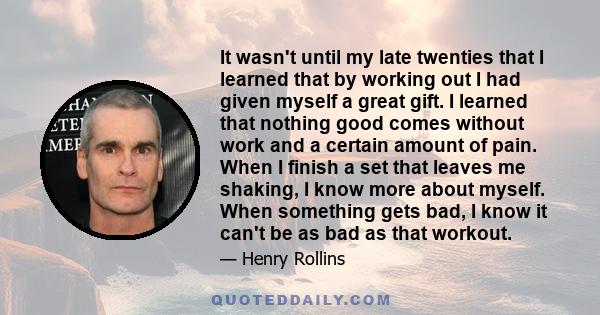 It wasn't until my late twenties that I learned that by working out I had given myself a great gift. I learned that nothing good comes without work and a certain amount of pain. When I finish a set that leaves me