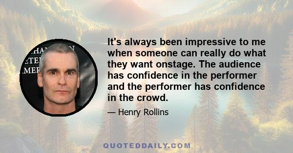 It's always been impressive to me when someone can really do what they want onstage. The audience has confidence in the performer and the performer has confidence in the crowd.