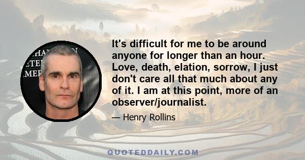 It's difficult for me to be around anyone for longer than an hour. Love, death, elation, sorrow, I just don't care all that much about any of it. I am at this point, more of an observer/journalist.