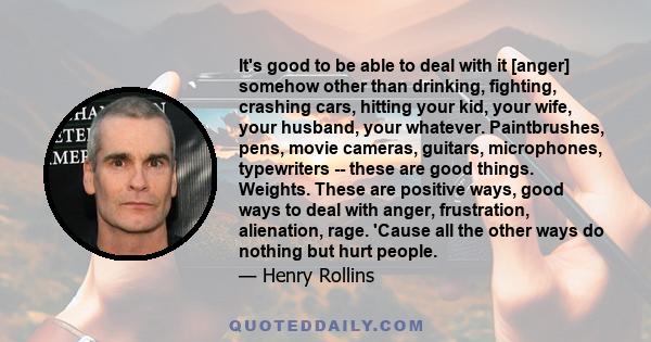 It's good to be able to deal with it [anger] somehow other than drinking, fighting, crashing cars, hitting your kid, your wife, your husband, your whatever. Paintbrushes, pens, movie cameras, guitars, microphones,