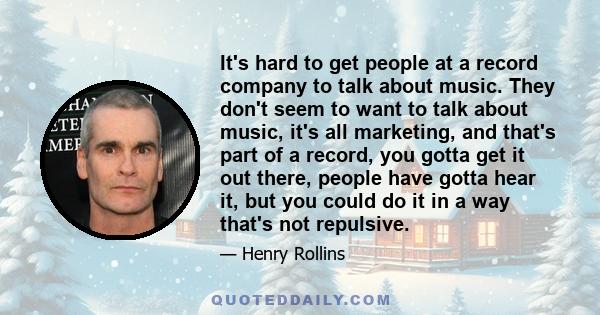 It's hard to get people at a record company to talk about music. They don't seem to want to talk about music, it's all marketing, and that's part of a record, you gotta get it out there, people have gotta hear it, but