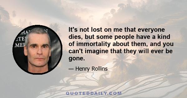 It's not lost on me that everyone dies, but some people have a kind of immortality about them, and you can't imagine that they will ever be gone.