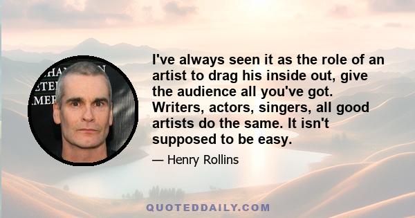 I've always seen it as the role of an artist to drag his inside out, give the audience all you've got. Writers, actors, singers, all good artists do the same. It isn't supposed to be easy.