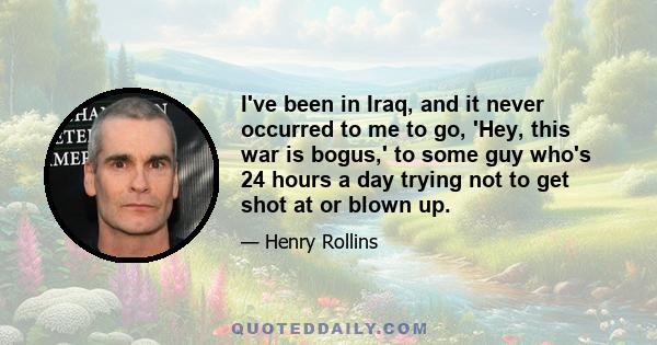 I've been in Iraq, and it never occurred to me to go, 'Hey, this war is bogus,' to some guy who's 24 hours a day trying not to get shot at or blown up.