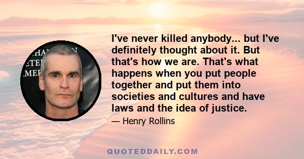 I've never killed anybody... but I've definitely thought about it. But that's how we are. That's what happens when you put people together and put them into societies and cultures and have laws and the idea of justice.