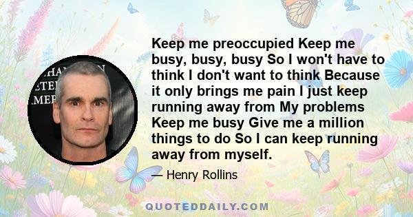 Keep me preoccupied Keep me busy, busy, busy So I won't have to think I don't want to think Because it only brings me pain I just keep running away from My problems Keep me busy Give me a million things to do So I can