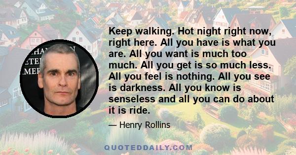 Keep walking. Hot night right now, right here. All you have is what you are. All you want is much too much. All you get is so much less. All you feel is nothing. All you see is darkness. All you know is senseless and