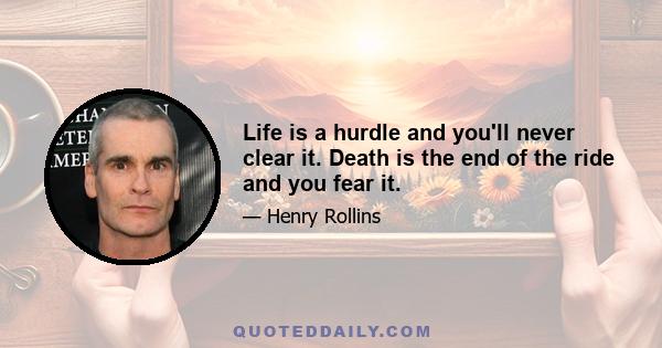 Life is a hurdle and you'll never clear it. Death is the end of the ride and you fear it.