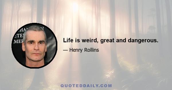 Life is weird, great and dangerous.