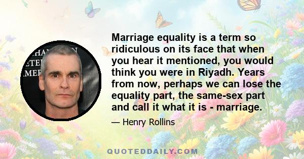 Marriage equality is a term so ridiculous on its face that when you hear it mentioned, you would think you were in Riyadh. Years from now, perhaps we can lose the equality part, the same-sex part and call it what it is