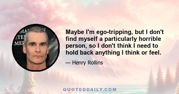 Maybe I'm ego-tripping, but I don't find myself a particularly horrible person, so I don't think I need to hold back anything I think or feel.