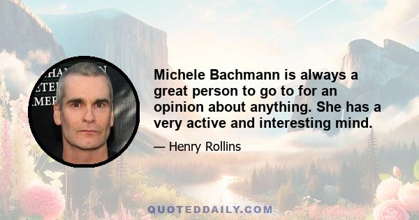 Michele Bachmann is always a great person to go to for an opinion about anything. She has a very active and interesting mind.