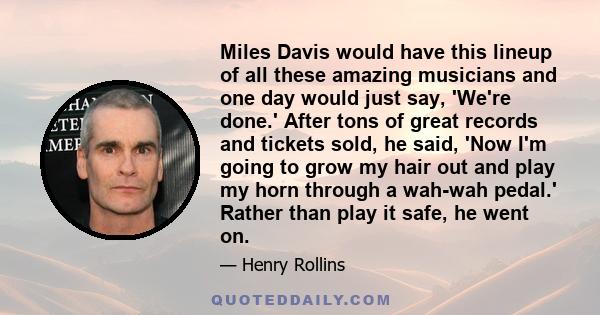 Miles Davis would have this lineup of all these amazing musicians and one day would just say, 'We're done.' After tons of great records and tickets sold, he said, 'Now I'm going to grow my hair out and play my horn