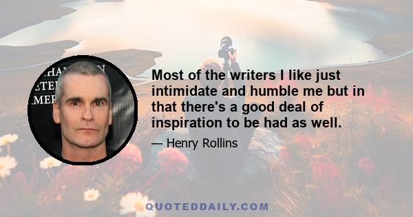 Most of the writers I like just intimidate and humble me but in that there's a good deal of inspiration to be had as well.