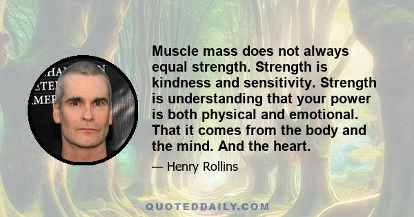 Muscle mass does not always equal strength. Strength is kindness and sensitivity. Strength is understanding that your power is both physical and emotional. That it comes from the body and the mind. And the heart.