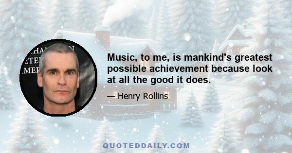 Music, to me, is mankind's greatest possible achievement because look at all the good it does.