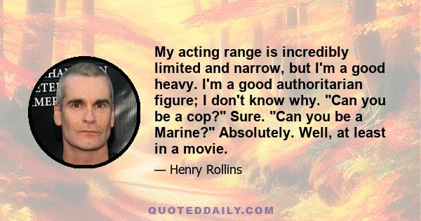 My acting range is incredibly limited and narrow, but I'm a good heavy. I'm a good authoritarian figure; I don't know why. Can you be a cop? Sure. Can you be a Marine? Absolutely. Well, at least in a movie.