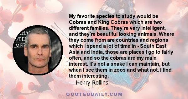 My favorite species to study would be Cobras and King Cobras which are two different families. They're very intelligent, and they're beautiful looking animals. Where they come from are countries and regions which I