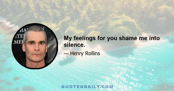 My feelings for you shame me into silence.